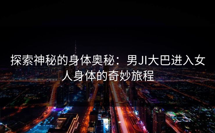 探索神秘的身体奥秘:男JI大巴进入女人身体的奇妙旅程 探索神秘的身体奥秘:男JI大巴进入女人身体的奇妙旅程