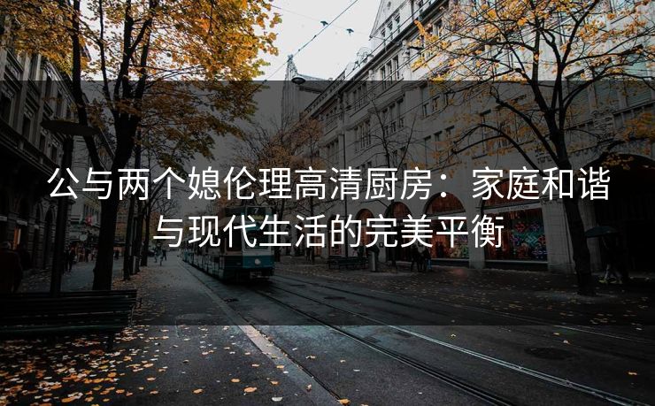 公与两个媳伦理高清厨房：家庭和谐与现代生活的完美平衡