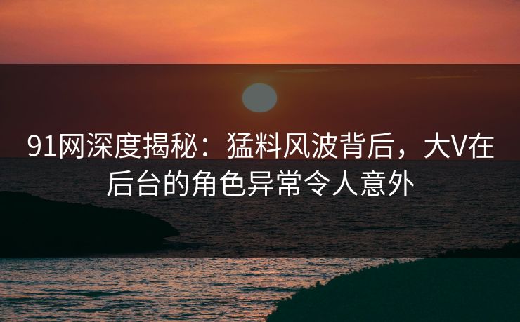 91网深度揭秘：猛料风波背后，大V在后台的角色异常令人意外