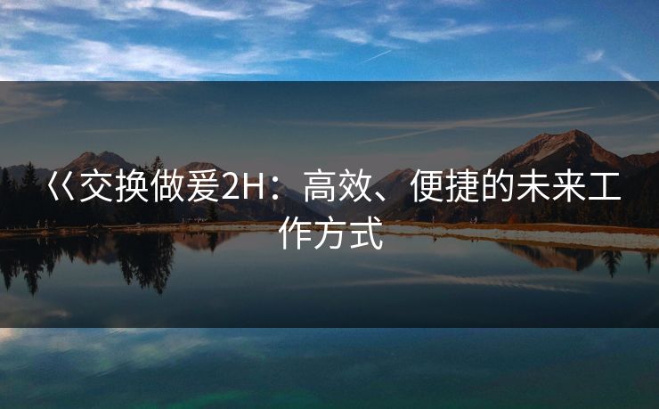 巜交换做爰2H：高效、便捷的未来工作方式