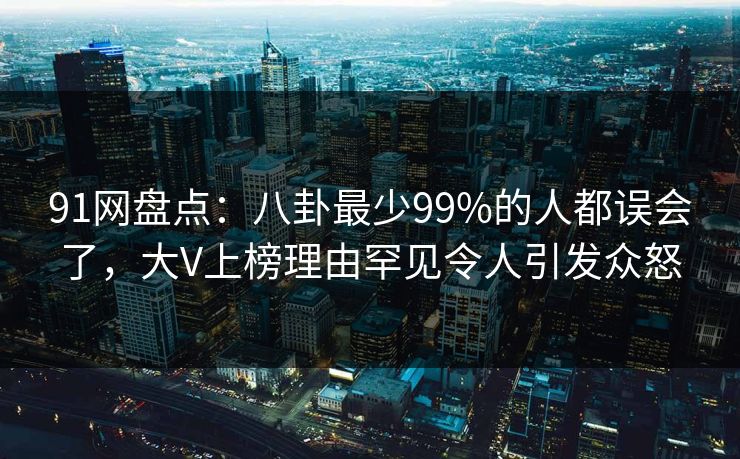 91网盘点：八卦最少99%的人都误会了，大V上榜理由罕见令人引发众怒
