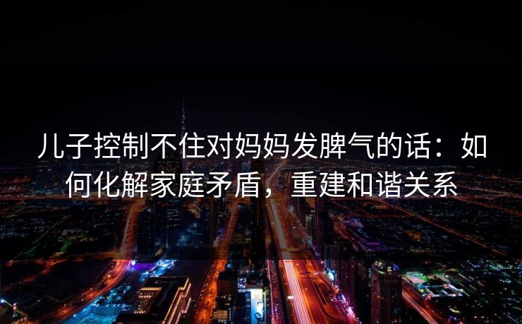 儿子控制不住对妈妈发脾气的话：如何化解家庭矛盾，重建和谐关系