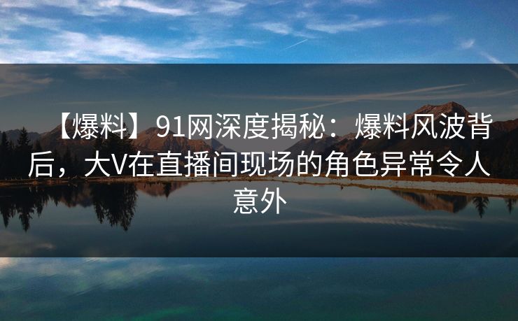 【爆料】91网深度揭秘:爆料风波背后,大V在直播间现场的角色异常令人意外 【爆料】91网深度揭秘:爆料风波背后,大V在直播间现场的角色异常令人意外