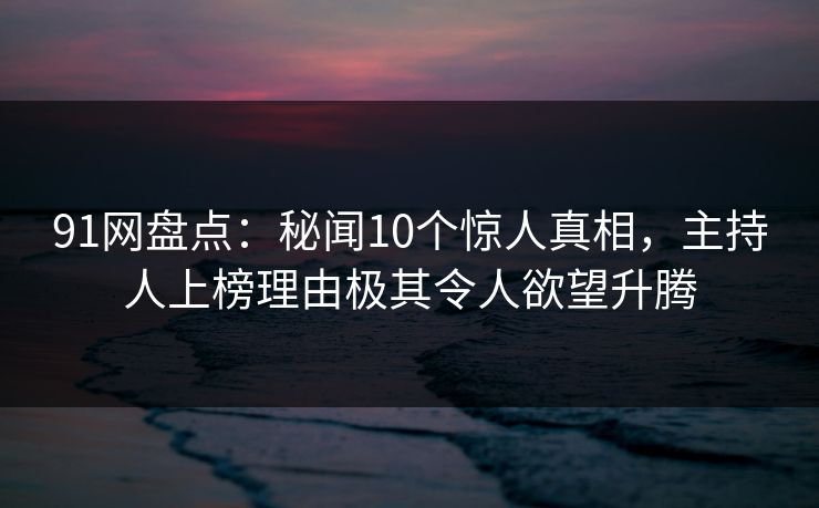 91网盘点：秘闻10个惊人真相，主持人上榜理由极其令人欲望升腾