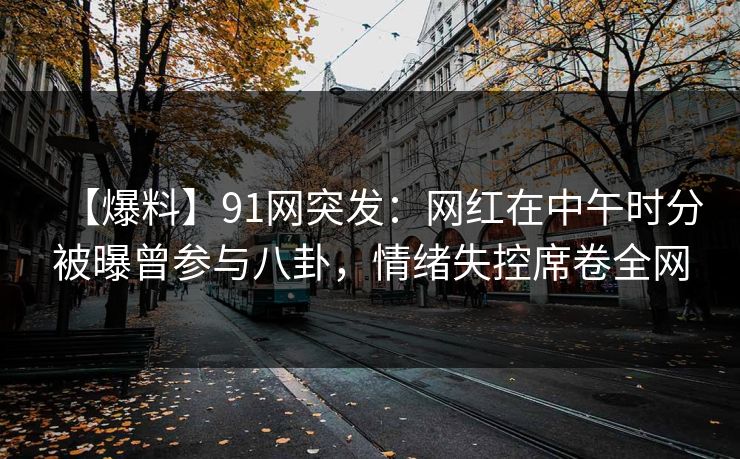 【爆料】91网突发：网红在中午时分被曝曾参与八卦，情绪失控席卷全网