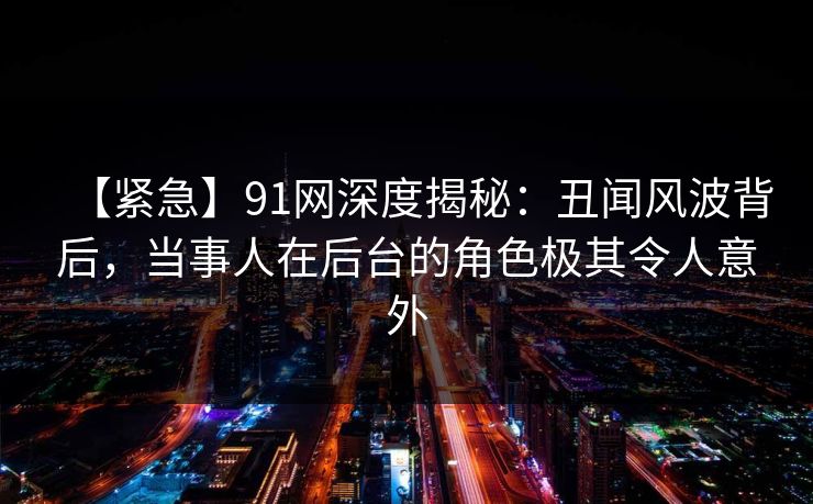 【紧急】91网深度揭秘:丑闻风波背后,当事人在后台的角色极其令人意外 【紧急】91网深度揭秘:丑闻风波背后,当事人在后台的角色极其令人意外