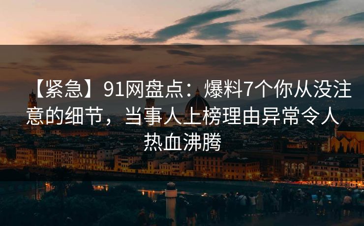 【紧急】91网盘点:爆料7个你从没注意的细节,当事人上榜理由异常令人热血沸腾 【紧急】91网盘点:爆料7个你从没注意的细节,当事人上榜理由异常令人热血沸腾