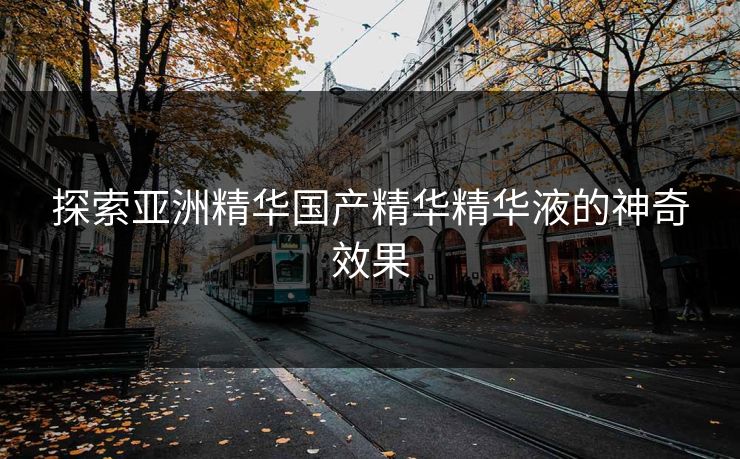 探索亚洲精华国产精华精华液的神奇效果