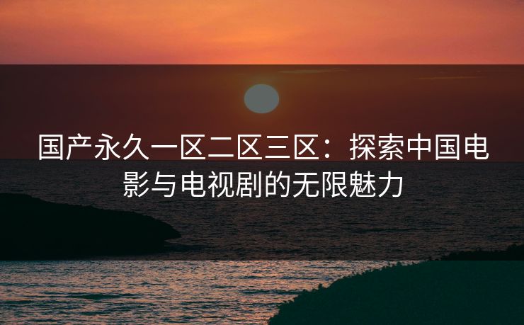 国产永久一区二区三区：探索中国电影与电视剧的无限魅力