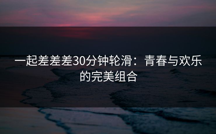 一起差差差30分钟轮滑:青春与欢乐的完美组合 一起差差差30分钟轮滑:青春与欢乐的完美组合