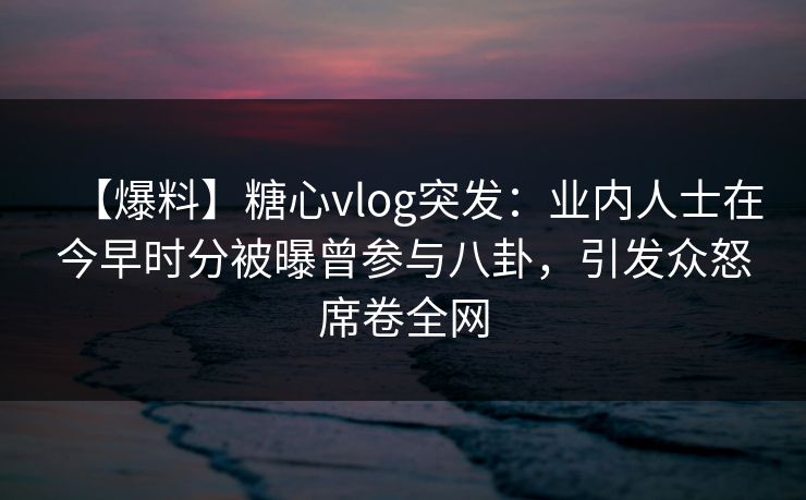 【爆料】糖心vlog突发：业内人士在今早时分被曝曾参与八卦，引发众怒席卷全网