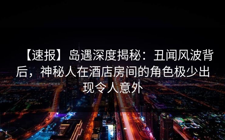 【速报】岛遇深度揭秘：丑闻风波背后，神秘人在酒店房间的角色极少出现令人意外
