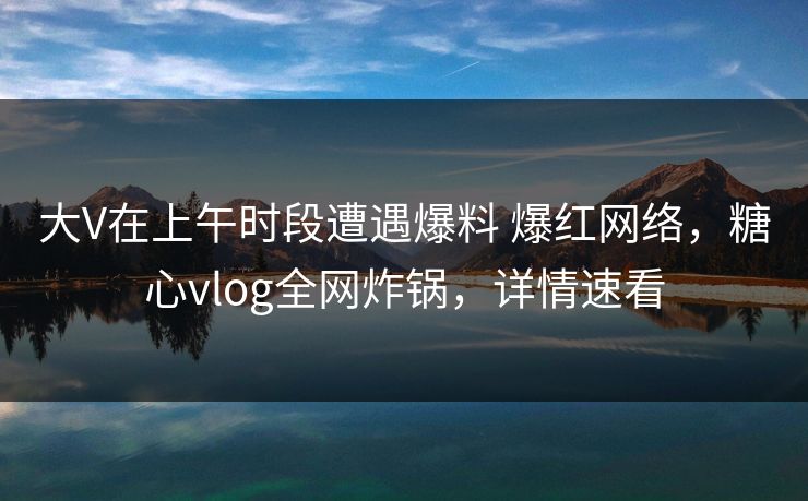 大V在上午时段遭遇爆料 爆红网络，糖心vlog全网炸锅，详情速看
