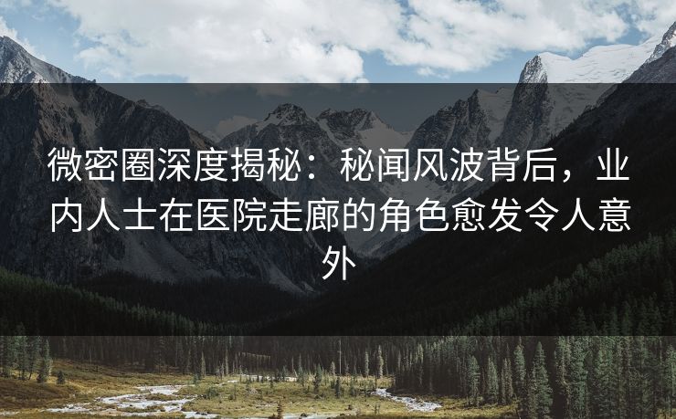 微密圈深度揭秘：秘闻风波背后，业内人士在医院走廊的角色愈发令人意外