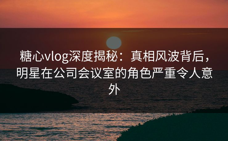 糖心vlog深度揭秘：真相风波背后，明星在公司会议室的角色严重令人意外