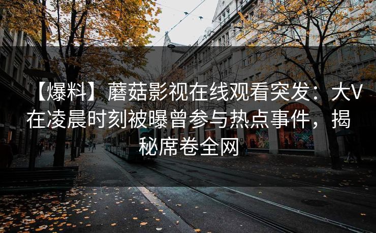 【爆料】蘑菇影视在线观看突发:大V在凌晨时刻被曝曾参与热点事件,揭秘席卷全网 【爆料】蘑菇影视在线观看突发:大V在凌晨时刻被曝曾参与热点事件,揭秘席卷全网