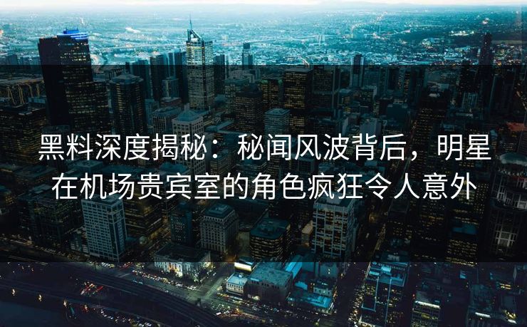 黑料深度揭秘:秘闻风波背后,明星在机场贵宾室的角色疯狂令人意外 黑料深度揭秘:秘闻风波背后,明星在机场贵宾室的角色疯狂令人意外