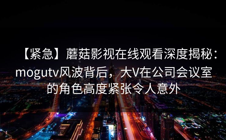 【紧急】蘑菇影视在线观看深度揭秘：mogutv风波背后，大V在公司会议室的角色高度紧张令人意外