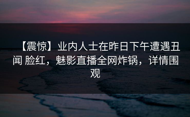 【震惊】业内人士在昨日下午遭遇丑闻 脸红，魅影直播全网炸锅，详情围观