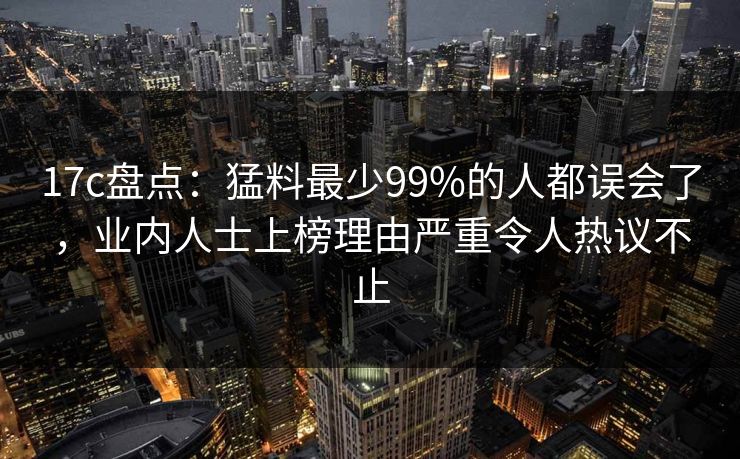 17c盘点：猛料最少99%的人都误会了，业内人士上榜理由严重令人热议不止