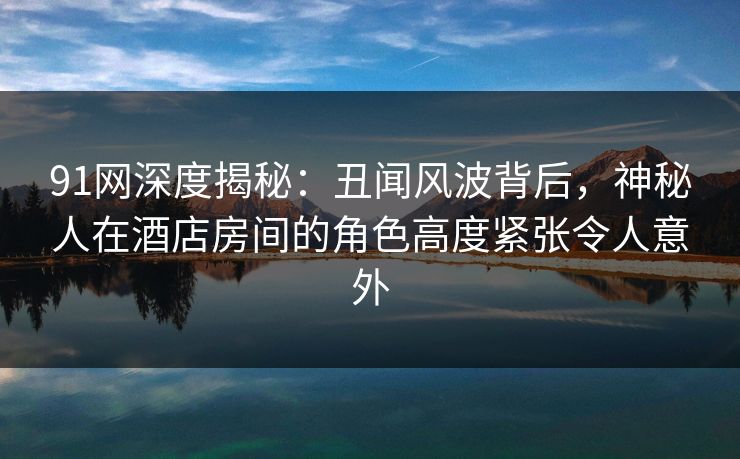 91网深度揭秘：丑闻风波背后，神秘人在酒店房间的角色高度紧张令人意外