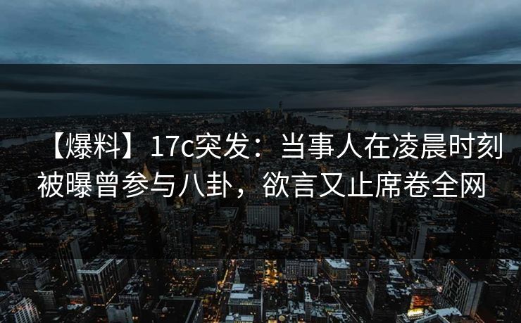 【爆料】17c突发：当事人在凌晨时刻被曝曾参与八卦，欲言又止席卷全网