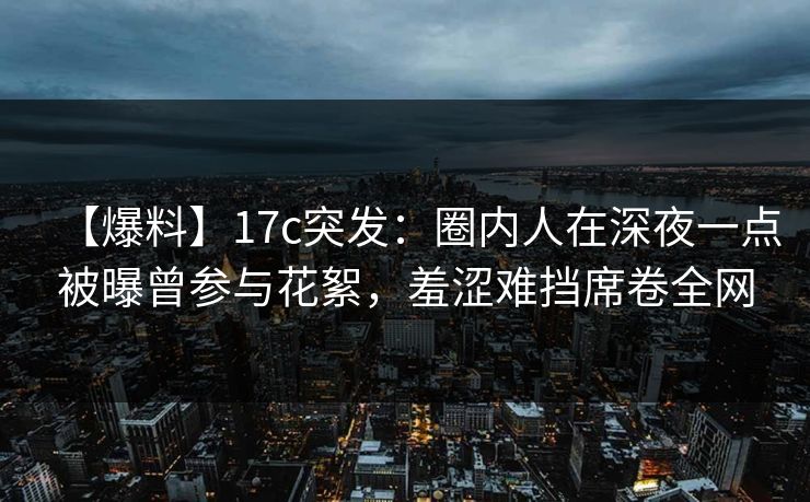 【爆料】17c突发：圈内人在深夜一点被曝曾参与花絮，羞涩难挡席卷全网