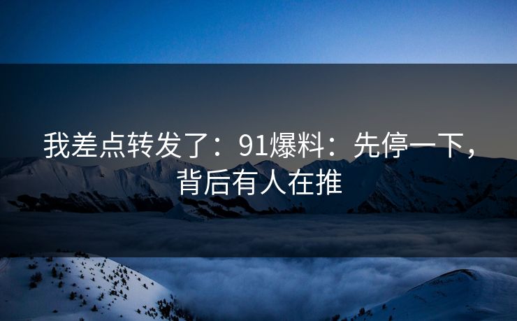 我差点转发了:91爆料:先停一下,背后有人在推 我差点转发了:91爆料:先停一下,背后有人在推