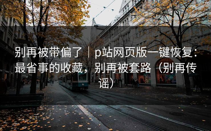 别再被带偏了｜p站网页版一键恢复：最省事的收藏，别再被套路（别再传谣）