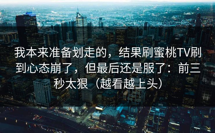 我本来准备划走的，结果刷蜜桃TV刷到心态崩了，但最后还是服了：前三秒太狠（越看越上头）