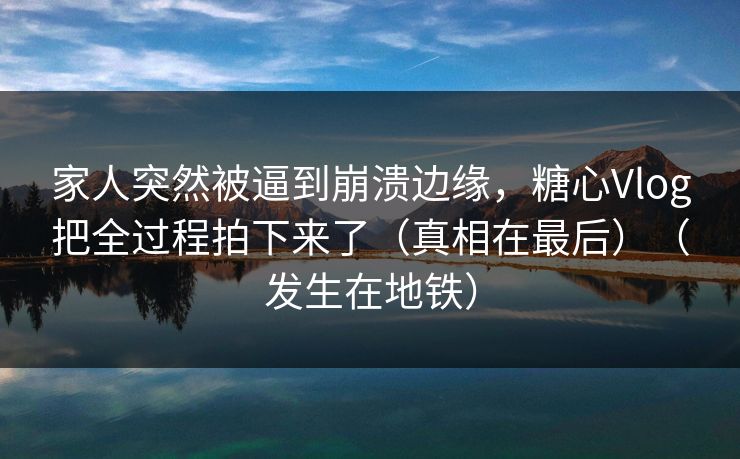 家人突然被逼到崩溃边缘，糖心Vlog把全过程拍下来了（真相在最后）（发生在地铁）