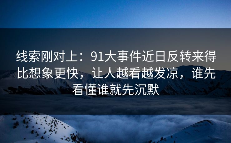 线索刚对上：91大事件近日反转来得比想象更快，让人越看越发凉，谁先看懂谁就先沉默