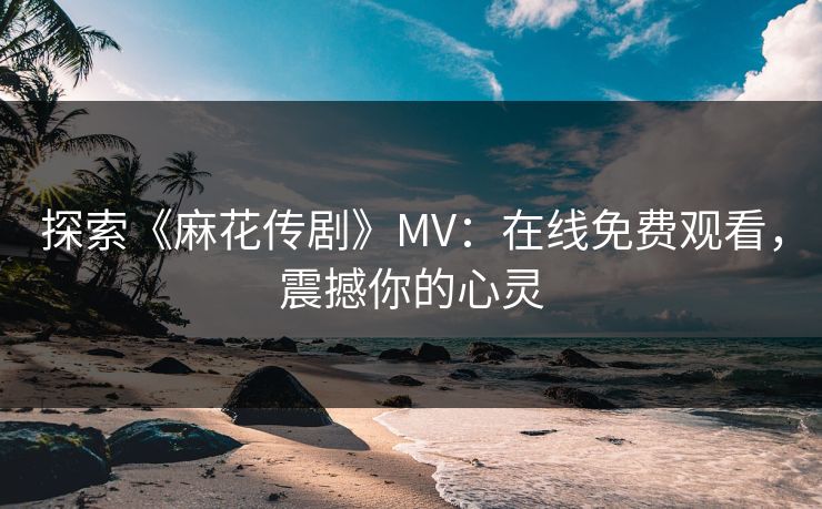 探索《麻花传剧》MV:在线免费观看,震撼你的心灵 探索《麻花传剧》MV:在线免费观看,震撼你的心灵