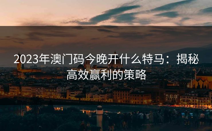 2023年澳门码今晚开什么特马:揭秘高效赢利的策略 2023年澳门码今晚开什么特马:揭秘高效赢利的策略
