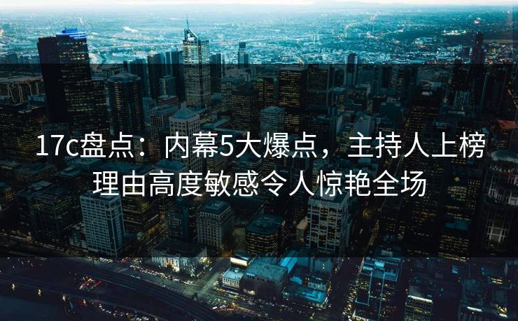 17c盘点:内幕5大爆点,主持人上榜理由高度敏感令人惊艳全场 17c盘点:内幕5大爆点,主持人上榜理由高度敏感令人惊艳全场
