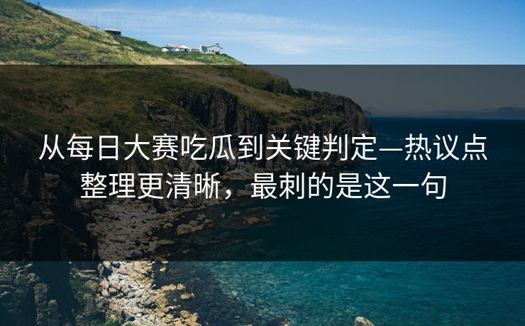 从每日大赛吃瓜到关键判定—热议点整理更清晰,最刺的是这一句 从每日大赛吃瓜到关键判定—热议点整理更清晰,最刺的是这一句